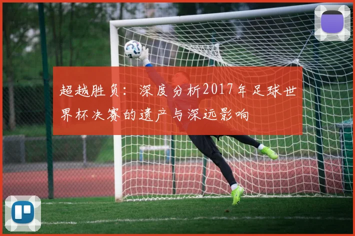 超越胜负：深度分析2017年足球世界杯决赛的遗产与深远影响