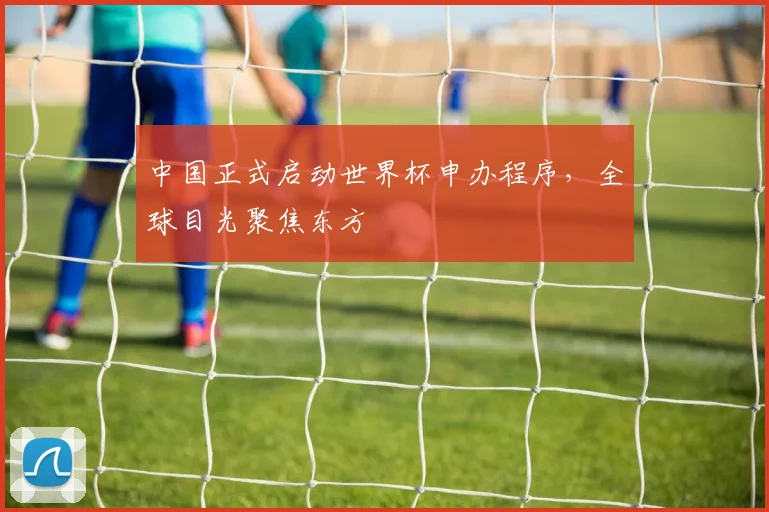 中国正式启动世界杯申办程序，全球目光聚焦东方